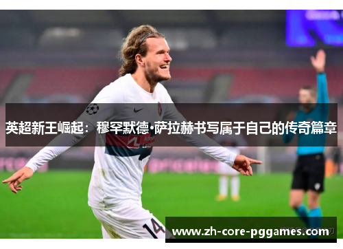 英超新王崛起:穆罕默德·萨拉赫书写属于自己的传奇篇章 英超新王崛起:穆罕默德·萨拉赫书写属于自己的传奇篇章