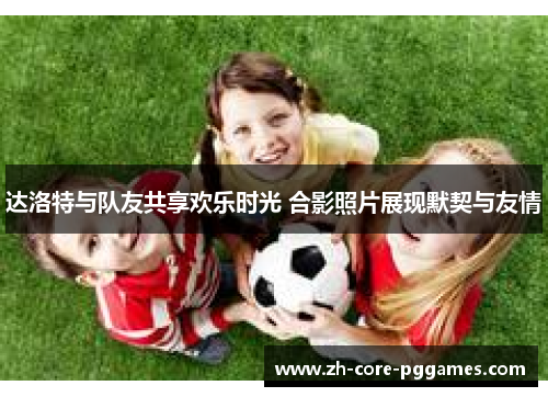 达洛特与队友共享欢乐时光 合影照片展现默契与友情 达洛特与队友共享欢乐时光 合影照片展现默契与友情