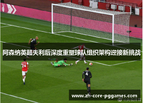 阿森纳英超失利后深度重塑球队组织架构迎接新挑战 阿森纳英超失利后深度重塑球队组织架构迎接新挑战