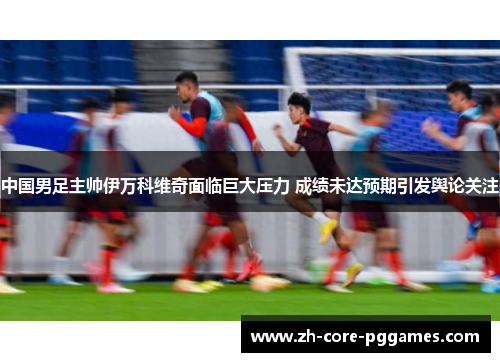 中国男足主帅伊万科维奇面临巨大压力 成绩未达预期引发舆论关注