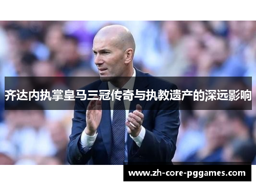 齐达内执掌皇马三冠传奇与执教遗产的深远影响 齐达内执掌皇马三冠传奇与执教遗产的深远影响