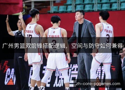 广州男篮双前锋搭配逻辑，空间与防守如何兼得