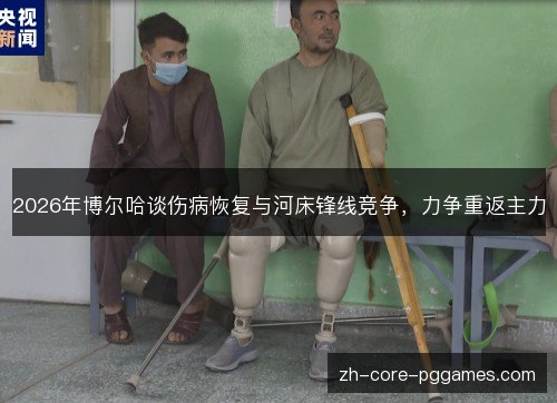 2026年博尔哈谈伤病恢复与河床锋线竞争,力争重返主力 2026年博尔哈谈伤病恢复与河床锋线竞争,力争重返主力